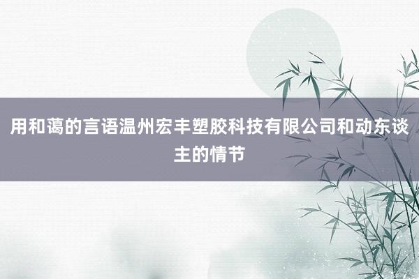 用和蔼的言语温州宏丰塑胶科技有限公司和动东谈主的情节